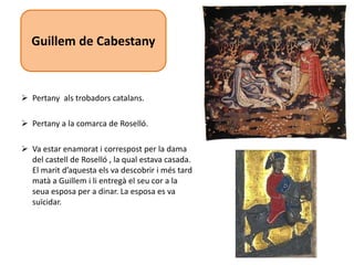  Pertany als trobadors catalans.
 Pertany a la comarca de Roselló.
 Va estar enamorat i correspost per la dama
del castell de Roselló , la qual estava casada.
El marit d’aquesta els va descobrir i més tard
matà a Guillem i li entregà el seu cor a la
seua esposa per a dinar. La esposa es va
suïcidar.
Guillem de Cabestany
 