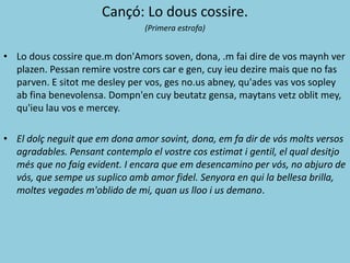 Cançó: Lo dous cossire.
(Primera estrofa)
• Lo dous cossire que.m don'Amors soven, dona, .m fai dire de vos maynh ver
plazen. Pessan remire vostre cors car e gen, cuy ieu dezire mais que no fas
parven. E sitot me desley per vos, ges no.us abney, qu'ades vas vos sopley
ab fina benevolensa. Dompn'en cuy beutatz gensa, maytans vetz oblit mey,
qu'ieu lau vos e mercey.
• El dolç neguit que em dona amor sovint, dona, em fa dir de vós molts versos
agradables. Pensant contemplo el vostre cos estimat i gentil, el qual desitjo
més que no faig evident. I encara que em desencamino per vós, no abjuro de
vós, que sempe us suplico amb amor fidel. Senyora en qui la bellesa brilla,
moltes vegades m'oblido de mi, quan us lloo i us demano.
 