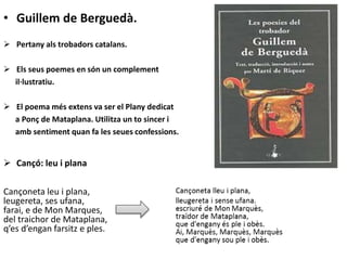 • Guillem de Berguedà.
 Pertany als trobadors catalans.
 Els seus poemes en són un complement
il·lustratiu.
 El poema més extens va ser el Plany dedicat
a Ponç de Mataplana. Utilitza un to sincer i
amb sentiment quan fa les seues confessions.
 Cançó: leu i plana
Cançoneta leu i plana,
leugereta, ses ufana,
farai, e de Mon Marques,
del traichor de Mataplana,
q’es d’engan farsitz e ples.
 