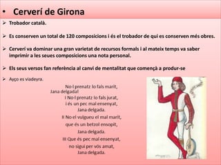 • Cerverí de Girona
 Trobador català.
 Es conserven un total de 120 composicions i és el trobador de qui es conserven més obres.
 Cerverí va dominar una gran varietat de recursos formals i al mateix temps va saber
imprimir a les seues composicions una nota personal.
 Els seus versos fan referència al canvi de mentalitat que començà a produr-se
 Ayço es viadeyra.
 