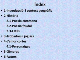 Índex
• 1-Introducció i context geogràfic
• 2-Història
2.1-Poesia cortesana
2.2-Poesia feudal
2.3-Estils
• 3-Trobadors i joglars
• 4-L’amor cortés
4.1-Personatges
• 5-Gèneres
• 6-Autors
 