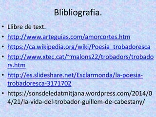 Blibliografia.
• Llibre de text.
• http://www.arteguias.com/amorcortes.htm
• https://ca.wikipedia.org/wiki/Poesia_trobadoresca
• http://www.xtec.cat/~malons22/trobadors/trobado
rs.htm
• http://es.slideshare.net/Esclarmonda/la-poesia-
trobadoresca-3171702
• https://sonsdeledatmitjana.wordpress.com/2014/0
4/21/la-vida-del-trobador-guillem-de-cabestany/
 