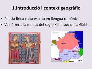 1.Introducció i context geogràfic
• Poesia lírica culta escrita en llengua romànica.
• Va nàixer a la meitat del segle XII al sud de la Gàl·lia.
 