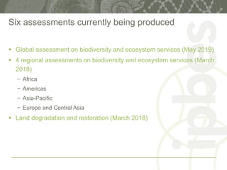 Six assessments currently being produced
 Global assessment on biodiversity and ecosystem services (May 2019)
 4 regional assessments on biodiversity and ecosystem services (March
2018)
− Africa
− Americas
− Asia-Pacific
− Europe and Central Asia
 Land degradation and restoration (March 2018)
 