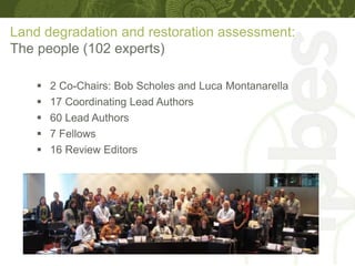 Land degradation and restoration assessment:
The people (102 experts)
 2 Co-Chairs: Bob Scholes and Luca Montanarella
 17 Coordinating Lead Authors
 60 Lead Authors
 7 Fellows
 16 Review Editors
 