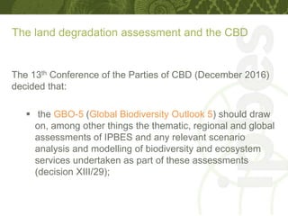 The land degradation assessment and the CBD
The 13th Conference of the Parties of CBD (December 2016)
decided that:
 the GBO-5 (Global Biodiversity Outlook 5) should draw
on, among other things the thematic, regional and global
assessments of IPBES and any relevant scenario
analysis and modelling of biodiversity and ecosystem
services undertaken as part of these assessments
(decision XIII/29);
 