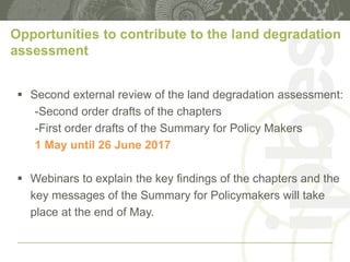Opportunities to contribute to the land degradation
assessment
 Second external review of the land degradation assessment:
-Second order drafts of the chapters
-First order drafts of the Summary for Policy Makers
1 May until 26 June 2017
 Webinars to explain the key findings of the chapters and the
key messages of the Summary for Policymakers will take
place at the end of May.
 