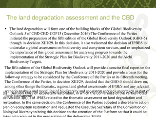 The land degradation assessment and the CBD
(a) Decision XIII/5 on ecosystem restoration, in which the Conference of the Parties noted
deliverable 3(b)(i) of IPBES related to the thematic assessment on land degradation and
restoration. In the same decision, the Conference of the Parties adopted a short-term action
plan on ecosystem restoration and requested the Executive Secretary of the Convention on
Biological Diversity to bring this decision to the attention of the Platform so that it could be
 The land degaradtion will form one of the building blocks of the Global Biodiversity
Outl;ook 5 of CBD CBD-COP13 (December 2016) The Conference of the Parties
initiated the preparation of the fifth edition of the Global Biodiversity Outlook (GBO-5)
through its decision XIII/29. In this decision, it also welcomed the decision of IPBES to
undertake a global assessment on biodiversity and ecosystem services, and re-emphasized
the importance of this global assessment for analysing progress towards the
implementation of the Strategic Plan for Biodiversity 2011-2020 and the Aichi
Biodiversity Targets.
The fifth edition of the Global Biodiversity Outlook will provide a concise final report on the
implementation of the Strategic Plan for Biodiversity 2011-2020 and provide a basis for the
follow-up strategy to be considered by the Conference of the Parties at its fifteenth meeting.
The Conference of the Parties, in decision XIII/29, decided that the GBO-5 should draw on,
among other things the thematic, regional and global assessments of IPBES and any relevant
scenario analysis and modelling of biodiversity and ecosystem services undertaken as part of
these assessments
 