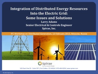 © 2013 Spirae, Inc.
320 East Vine Dr., Suite 307 | Fort Collins, CO 80524 | 970-484-8259 | www.spirae.com
Integration of Distributed Energy Resources
Into the Electric Grid:
Some Issues and Solutions
Larry Adams
Senior Electrical & Controls Engineer
Spirae, Inc.
IFC Workshop on Distributed Generation, 13 February 2013, Moscow, Russia
 
