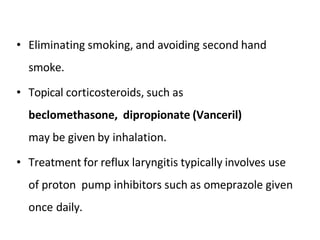 • Eliminating smoking, and avoiding second hand
smoke.
• Topical corticosteroids, such as
beclomethasone, dipropionate (Vanceril)
may be given by inhalation.
• Treatment for reflux laryngitis typically involves use
of proton pump inhibitors such as omeprazole given
once daily.
 