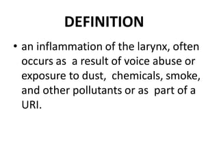 DEFINITION
• an inflammation of the larynx, often
occurs as a result of voice abuse or
exposure to dust, chemicals, smoke,
and other pollutants or as part of a
URI.
 
