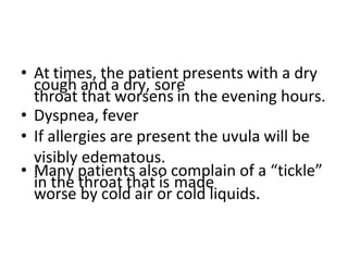 • At times, the patient presents with a dry
cough and a dry, sore
throat that worsens in the evening hours.
• Dyspnea, fever
• If allergies are present the uvula will be
visibly edematous.
• Many patients also complain of a “tickle”
in the throat that is made
worse by cold air or cold liquids.
 