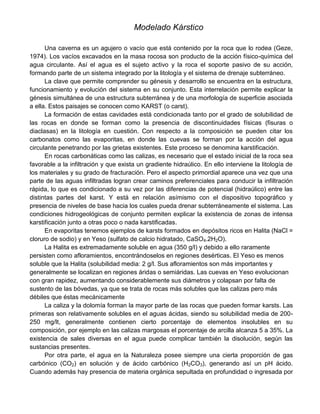 Modelado Kárstico
Una caverna es un agujero o vacío que está contenido por la roca que lo rodea (Geze,
1974). Los vacíos excavados en la masa rocosa son producto de la acción físico-química del
agua circulante. Así el agua es el sujeto activo y la roca el soporte pasivo de su acción,
formando parte de un sistema integrado por la litología y el sistema de drenaje subterráneo.
La clave que permite comprender su génesis y desarrollo se encuentra en la estructura,
funcionamiento y evolución del sistema en su conjunto. Esta interrelación permite explicar la
génesis simultánea de una estructura subterránea y de una morfología de superficie asociada
a ella. Estos paisajes se conocen como KARST (o carst).
La formación de estas cavidades está condicionada tanto por el grado de solubilidad de
las rocas en donde se forman como la presencia de discontinuidades físicas (fisuras o
diaclasas) en la litología en cuestión. Con respecto a la composición se pueden citar los
carbonatos como las evaporitas, en donde las cuevas se forman por la acción del agua
circulante penetrando por las grietas existentes. Este proceso se denomina karstificación.
En rocas carbonáticas como las calizas, es necesario que el estado inicial de la roca sea
favorable a la infiltración y que exista un gradiente hidraúlico. En ello interviene la litología de
los materiales y su grado de fracturación. Pero el aspecto primordial aparece una vez que una
parte de las aguas infiltradas logran crear caminos preferenciales para conducir la infiltración
rápida, lo que es condicionado a su vez por las diferencias de potencial (hidraúlico) entre las
distintas partes del karst. Y está en relación asímismo con el dispositivo topográfico y
presencia de niveles de base hacia los cuales pueda drenar subterráneamente el sistema. Las
condiciones hidrogeológicas de conjunto permiten explicar la existencia de zonas de intensa
karstificación junto a otras poco o nada karstificadas.
En evaporitas tenemos ejemplos de karsts formados en depósitos ricos en Halita (NaCl =
cloruro de sodio) y en Yeso (sulfato de calcio hidratado, CaSO4.2H2O).
La Halita es extremadamente soluble en agua (350 g/l) y debido a ello raramente
persisten como afloramientos, encontrándoselos en regiones desérticas. El Yeso es menos
soluble que la Halita (solubilidad media: 2 g/l. Sus afloramientos son más importantes y
generalmente se localizan en regiones áridas o semiáridas. Las cuevas en Yeso evolucionan
con gran rapidez, aumentando considerablemente sus diámetros y colapsan por falta de
sustento de las bóvedas, ya que se trata de rocas más solubles que las calizas pero más
débiles que éstas mecánicamente
La caliza y la dolomía forman la mayor parte de las rocas que pueden formar karsts. Las
primeras son relativamente solubles en el aguas ácidas, siendo su solubilidad media de 200-
250 mg/lt, generalmente contienen cierto porcentaje de elementos insolubles en su
composición, por ejemplo en las calizas margosas el porcentaje de arcilla alcanza 5 a 35%. La
existencia de sales diversas en el agua puede complicar también la disolución, según las
sustancias presentes.
Por otra parte, el agua en la Naturaleza posee siempre una cierta proporción de gas
carbónico (CO2) en solución y de ácido carbónico (H2CO3), generando así un pH ácido.
Cuando además hay presencia de materia orgánica sepultada en profundidad o ingresada por
 