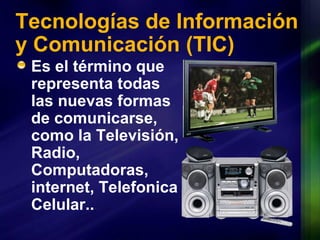 Tecnologías de Información y Comunicación  (TIC) Es el término que representa todas las nuevas formas de comunicarse, como la Televisión, Radio, Computadoras, internet, Telefonica Celular.. 