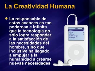 La Creatividad Humana La responsable de estos avances es tan poderosa e infinita que la tecnología no sólo logra responder a la satisfacción de las necesidades del hombre, sino que inclusive ha llegado a empujar a la humanidad a crearse nuevas necesidades 
