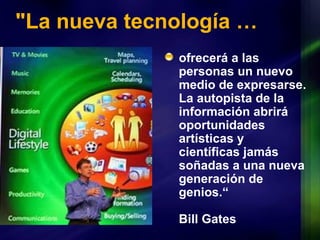 "La nueva tecnología … ofrecerá a las personas un nuevo medio de expresarse. La autopista de la información abrirá oportunidades artísticas y científicas jamás soñadas a una nueva generación de genios.“ Bill Gates 