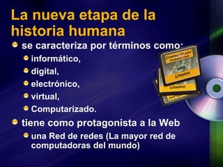 La nueva etapa de la historia humana se caracteriza por términos como: informático,  digital,  electrónico,  virtual,  Computarizado. tiene como protagonista a la Web una Red  de redes (La mayor red de computadoras del mundo)  