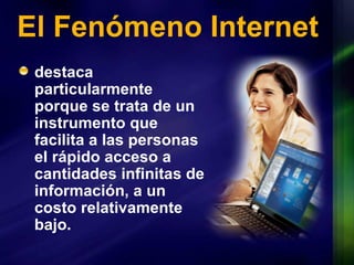 El Fenómeno Internet destaca particularmente porque se trata de un instrumento que facilita a las personas el rápido acceso a cantidades infinitas de información, a un  costo  relativamente bajo. 
