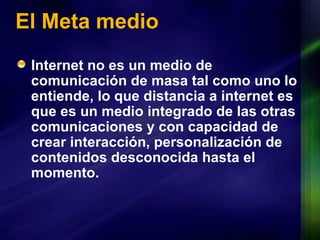 El Meta medio Internet no es un medio de comunicación de masa tal como uno lo entiende, lo que distancia a internet es que es un medio integrado de las otras comunicaciones y con capacidad de crear interacción, personalización de contenidos desconocida hasta el momento. 