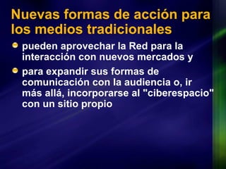 Nuevas formas de acción para los medios tradicionales pueden aprovechar la Red para la interacción con nuevos  mercados  y  para expandir sus formas de comunicación con la audiencia o, ir más allá, incorporarse al "ciberespacio" con un sitio propio 