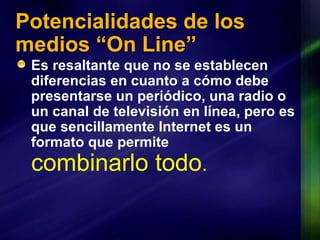 Potencialidades de los medios “On Line” Es resaltante que no se establecen diferencias en cuanto a cómo debe presentarse un periódico, una radio o un canal de televisión en línea, pero es que sencillamente Internet es un formato que permite  combinarlo todo . 