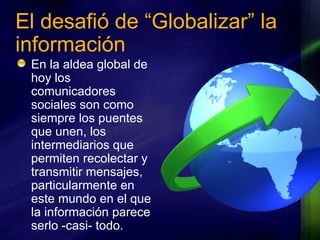 El desafió de “Globalizar” la información En la aldea global de hoy los comunicadores sociales son como siempre los puentes que unen, los intermediarios que permiten recolectar y transmitir mensajes, particularmente en este mundo en el que la información parece serlo -casi- todo. 