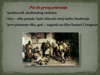Put do prvog priznanja
*predstavnik akademskog realizma
*1877 – 1880 pohađa Opšti slikarski tečaj bečke Akademije
*prvo priznanje 1882. god. – nagrada za sliku Ranjeni Crnogorac




                             .
 