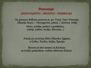 Putovanja
     ZADOVOLJSTVO – ISKUSTVO – INSPIRACIJA

Na prostoru Balkana putovao je po Crnoj Gori, Primorju,
 Albaniji, Bosni i Hercegovini, južnoj i istočnoj Srbiji
          (skice, studije, podaci o predelima,
           nošnji, nakitu, oružju, likovima...)


       Putuje po severnoj Africi (Maroko, Egipat),
            u Grčku, Tursku, Italiju, Španiju

            Boravio je šest meseci na Kavkazu
     sa svojim prijateljem, ruskim slikarom Rubom
 