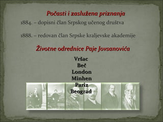 Počasti i zaslužena priznanja
1884. – dopisni član Srpskog učenog društva

1888. – redovan član Srpske kraljevske akademije

      Životne odrednice Paje Jovsanovića
                     Vršac
                      Beč
                    London
                    Minhen
                     Pariz
                    Beograd
 