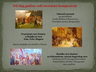 Od 1895 godine radi istorijske kompozicije

                                              Takovski ustanak
                                                 po pordžbini
                                          kralja Milana Obrenovića
                                         (Narodni muzej, Beogradu)




        Krunisanje cara Dušana
           u Skoplju za cara
          Srba, Grka i Bugara

zlatna medalja na izložbi u Parizu



                                              Ženidba cara Dušana
                                     sa Aleksandrom, sestom bugarskog cara
                                          izložena na Prvoj jugoslovenskoj
                                           Umetničkoj izložbi u Beogradu,
                                                    1904. godine
 