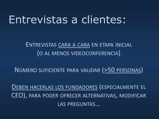 ENTREVISTAS CARA A CARA EN ETAPA INICIAL
(O AL MENOS VIDEOCONFERENCIA)
NÚMERO SUFICIENTE PARA VALIDAR (>50 PERSONAS)
DEBEN HACERLAS LOS FUNDADORES (ESPECIALMENTE EL
CEO), PARA PODER OFRECER ALTERNATIVAS, MODIFICAR
LAS PREGUNTAS…
Entrevistas a clientes:
 