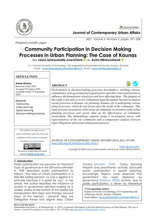 How to cite this article:
Jankauskaitė-Jurevičienė, L., & Mlinkauskienė, A. (2021). Community Participation in Decision Making Processes in Urban Planning: The Case of
Kaunas. Journal of Contemporary Urban Affairs, 5(2), 197-208. https://doi.org/10.25034/ijcua.2021.v5n2-3
Journal of Contemporary Urban Affairs
2021, Volume 5, Number 2, pages 197– 208
Original scientific paper
Community Participation in Decision Making
Processes in Urban Planning: The Case of Kaunas
M.A. Laura Jankauskaitė-Jurevičienė , Dr. Aušra Mlinkauskienė
a and b Kaunas University of Technology, Civil engineering and architecture faculty, Kaunas, Lithuania
Email 1: laura.jankauskaite-jureviciene@ktu.lt , Email 2: ausra.mlinkauskiene@ktu.lt
ARTICLE INFO:
Article History:
Received 9 July 2020
Accepted 29 August 2020
Available online 18 September
2020
Keywords:
Community;
Urban planning;
Spatial planning;
Decision-making processes.
ABSTRACT
Participation in decision-making processes foreshadows enabling citizens,
communities, non-governmental organizations and other interested parties to
influence the formulation of policies and laws affecting them. The purpose of
this study is not only to review Lithuanian legal documents but also to analyse
recent processes in Kaunas city planning. Kaunas city is undergoing various
urban processes, which do not always meet the needs of the community. This
study presents an analysis of the forms of community involvement in the urban
planning processes and survey data on the effectiveness of community
involvement. The methodology requires using a sociological survey with
representatives of the city community and a comparative analysis between
legal obligations and actual urbanization process.
This article is an open access
article distributed under the terms and
conditions of the Creative Commons
Attribution (CC BY) license
This article is published with open
access at www.ijcua.com
JOURNAL OF CONTEMPORARY URBAN AFFAIRS (2021), 5(2), 197-208.
https://doi.org/10.25034/ijcua.2021.v5n2-3
www.ijcua.com
Copyright © 2020 Laura Jankauskaitė-Jurevičienė, Aušra Mlinkauskienė.
1. Introduction
Public participation has become an important
topic of governance in the 20ttcenturyArnstein
in 1969 described public participation as
follows: “The idea of citizen participation is a
little like eating spinach: no one is against it in
principle because it is good for you”. In her
article, the author describes the influence of
society in government decision-making as a
ladder, where at the bottom of the ladder are
Manipulation (first step) and Therapy (second
step), at the topmost - (seventh step) are
Delegated Power and (eighth step) Citizen
Control (Arnstein, 1969). Today, planning
theorists and practitioners actively advocate
public participation in spatial planning.
Accordingly, Marcus Lane observed that
government has been replaced by
governance (Marcus, 2005). Activity, due to
public participation, is driven by theoretical
*Corresponding Author:
Kaunas University of technology, Civil engineering and
architecture faculty, Kaunas, Lithuania
Email address: laura.jankauskaite-jureviciene@ktu.lt
 