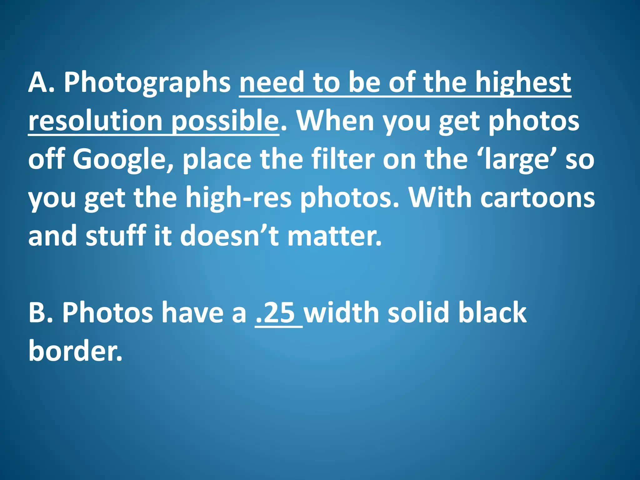 A. Photographs need to be of the highest
resolution possible. When you get photos
off Google, place the filter on the ‘large’ so
you get the high-res photos. With cartoons
and stuff it doesn’t matter.
B. Photos have a .25 width solid black
border.
 