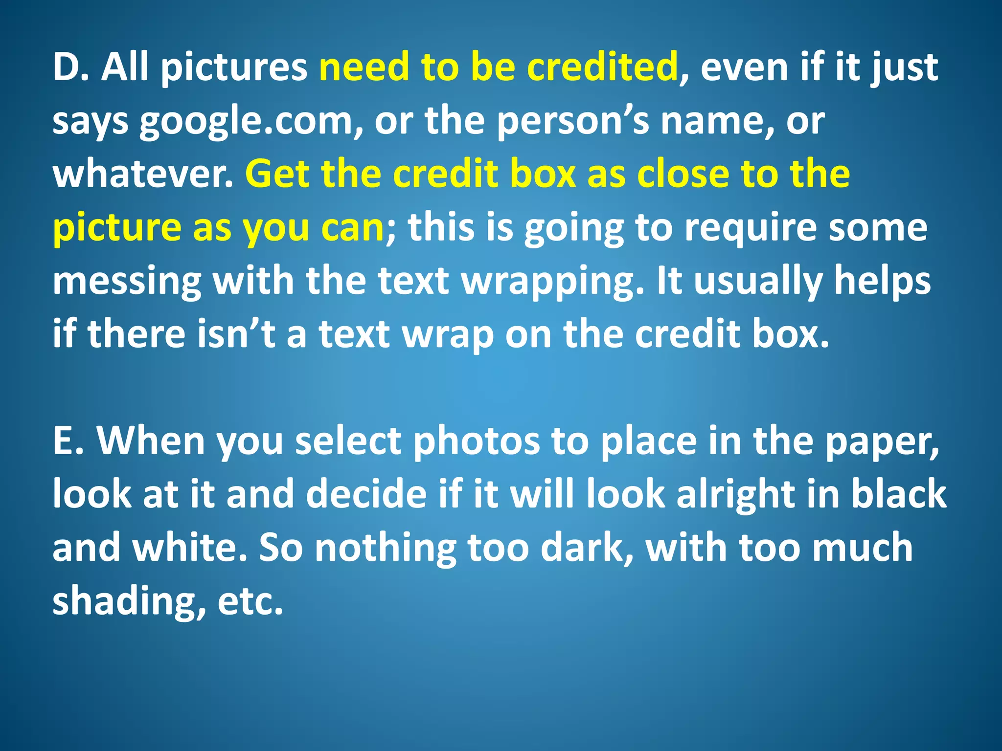 D. All pictures need to be credited, even if it just
says google.com, or the person’s name, or
whatever. Get the credit box as close to the
picture as you can; this is going to require some
messing with the text wrapping. It usually helps
if there isn’t a text wrap on the credit box.
E. When you select photos to place in the paper,
look at it and decide if it will look alright in black
and white. So nothing too dark, with too much
shading, etc.
 