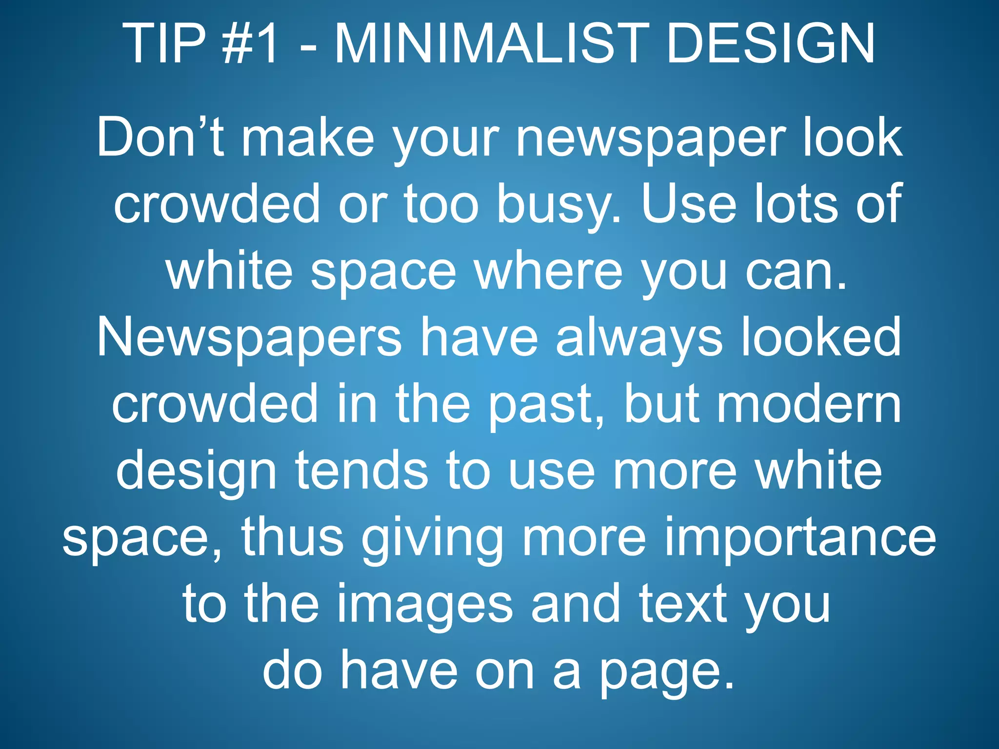 TIP #1 - MINIMALIST DESIGN
Don’t make your newspaper look
crowded or too busy. Use lots of
white space where you can.
Newspapers have always looked
crowded in the past, but modern
design tends to use more white
space, thus giving more importance
to the images and text you
do have on a page.
 