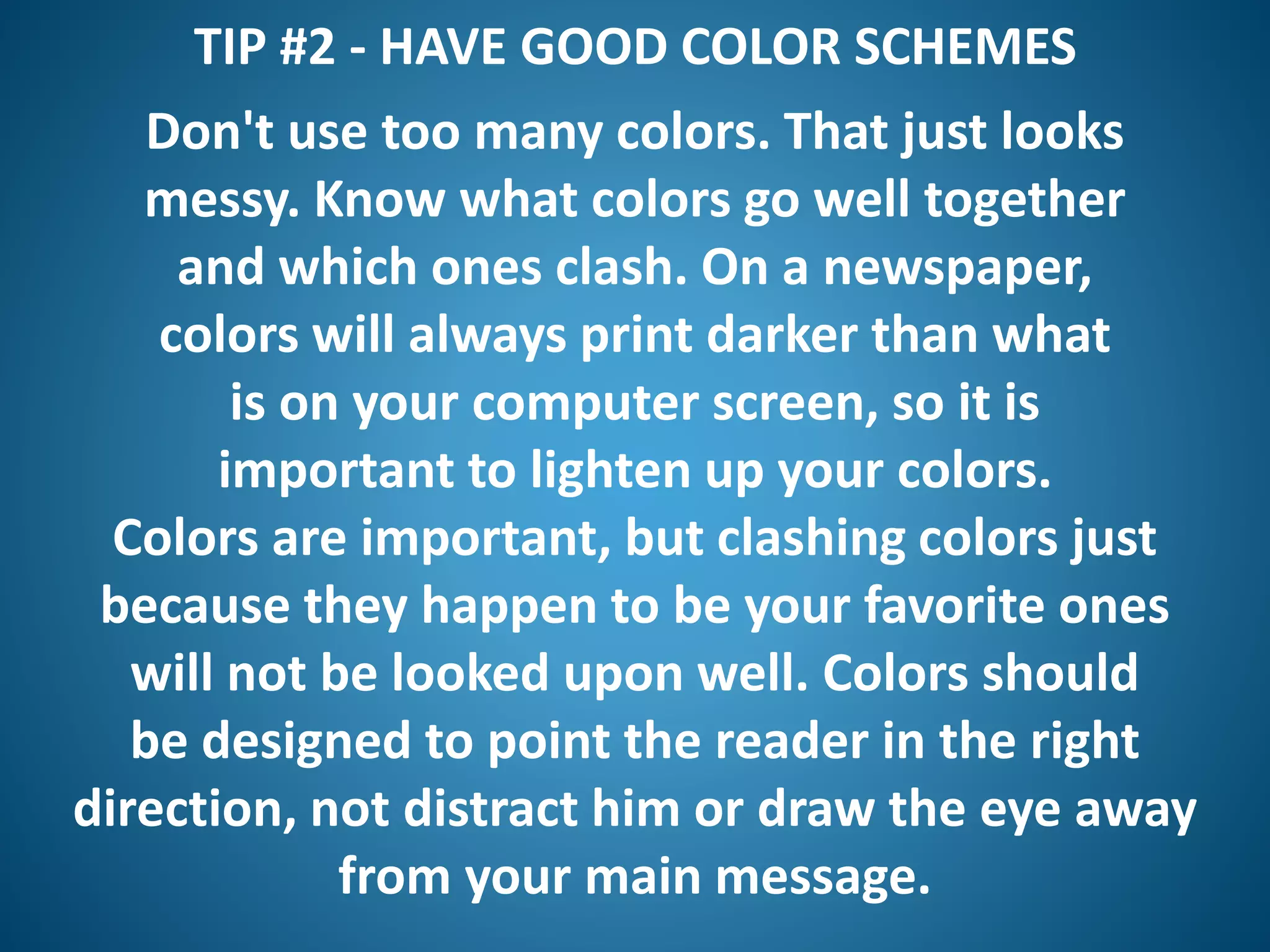 TIP #2 - HAVE GOOD COLOR SCHEMES
Don't use too many colors. That just looks
messy. Know what colors go well together
and which ones clash. On a newspaper,
colors will always print darker than what
is on your computer screen, so it is
important to lighten up your colors.
Colors are important, but clashing colors just
because they happen to be your favorite ones
will not be looked upon well. Colors should
be designed to point the reader in the right
direction, not distract him or draw the eye away
from your main message.
 