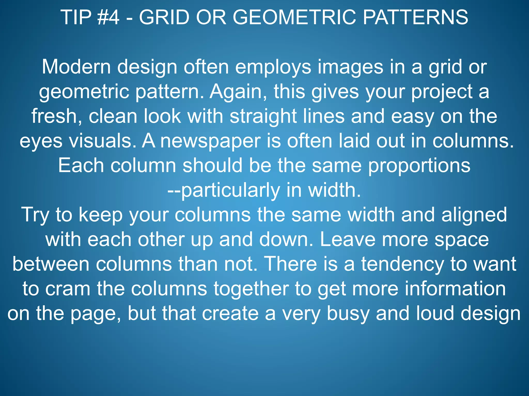 TIP #4 - GRID OR GEOMETRIC PATTERNS
Modern design often employs images in a grid or
geometric pattern. Again, this gives your project a
fresh, clean look with straight lines and easy on the
eyes visuals. A newspaper is often laid out in columns.
Each column should be the same proportions
--particularly in width.
Try to keep your columns the same width and aligned
with each other up and down. Leave more space
between columns than not. There is a tendency to want
to cram the columns together to get more information
on the page, but that create a very busy and loud design
 