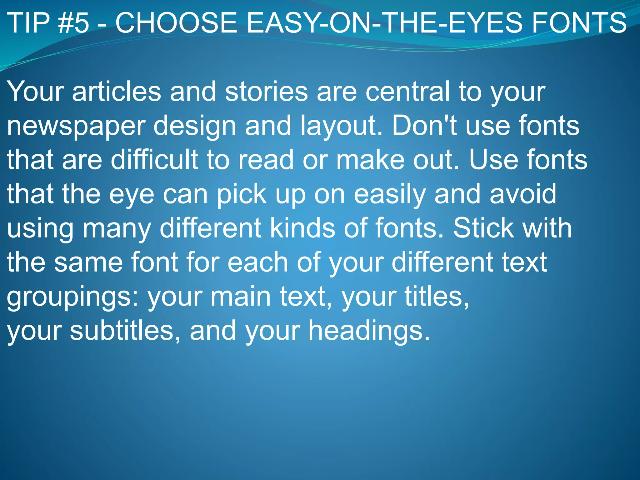 TIP #5 - CHOOSE EASY-ON-THE-EYES FONTS
Your articles and stories are central to your
newspaper design and layout. Don't use fonts
that are difficult to read or make out. Use fonts
that the eye can pick up on easily and avoid
using many different kinds of fonts. Stick with
the same font for each of your different text
groupings: your main text, your titles,
your subtitles, and your headings.
 