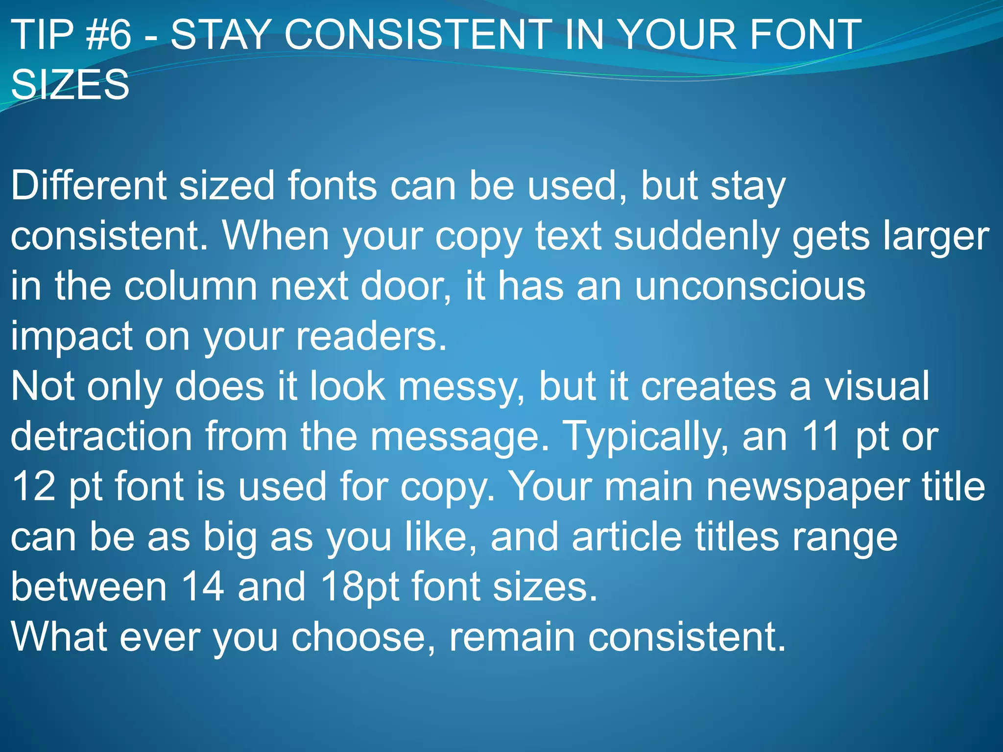 TIP #6 - STAY CONSISTENT IN YOUR FONT
SIZES
Different sized fonts can be used, but stay
consistent. When your copy text suddenly gets larger
in the column next door, it has an unconscious
impact on your readers.
Not only does it look messy, but it creates a visual
detraction from the message. Typically, an 11 pt or
12 pt font is used for copy. Your main newspaper title
can be as big as you like, and article titles range
between 14 and 18pt font sizes.
What ever you choose, remain consistent.
 