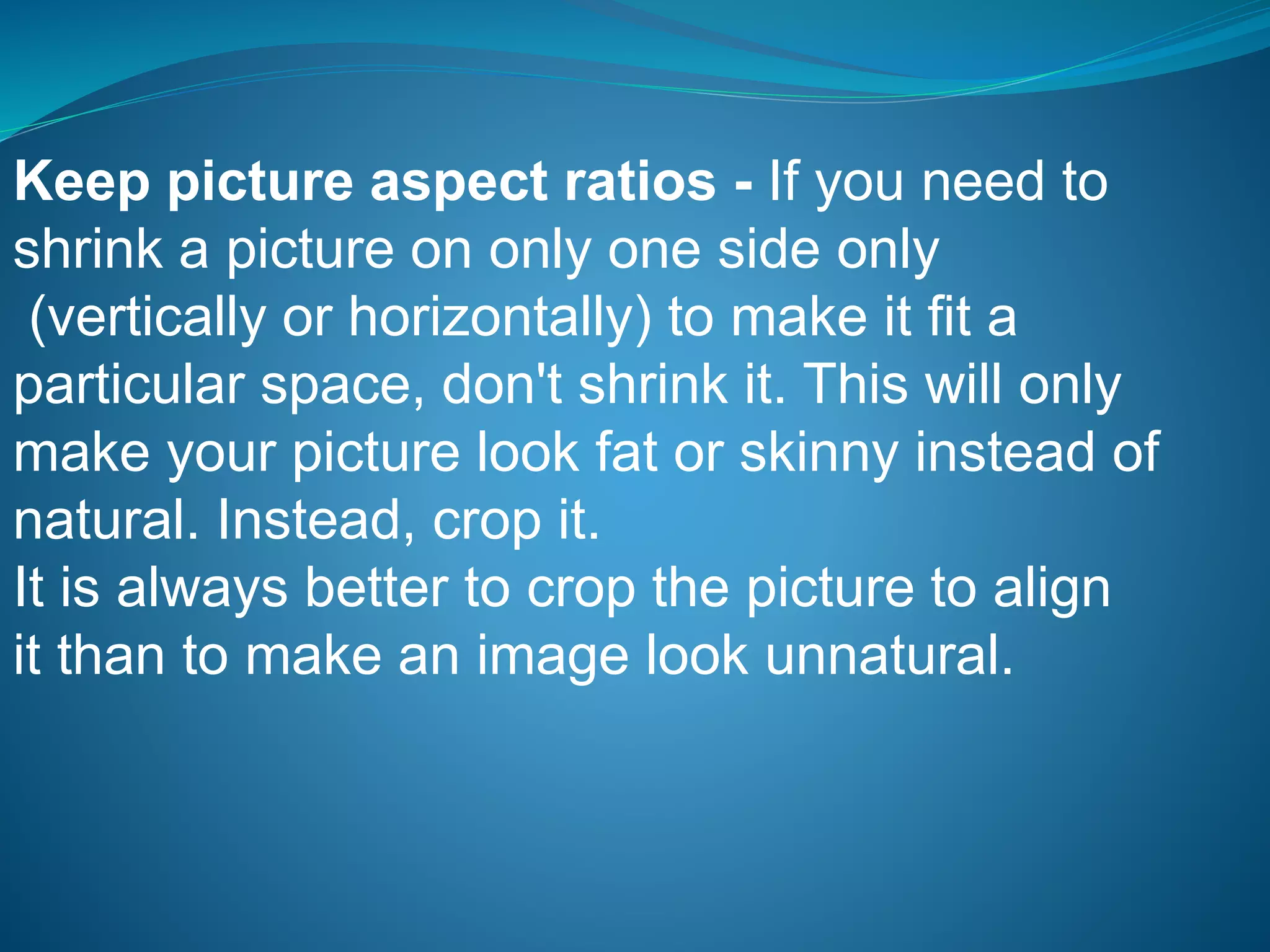 Keep picture aspect ratios - If you need to
shrink a picture on only one side only
(vertically or horizontally) to make it fit a
particular space, don't shrink it. This will only
make your picture look fat or skinny instead of
natural. Instead, crop it.
It is always better to crop the picture to align
it than to make an image look unnatural.
 