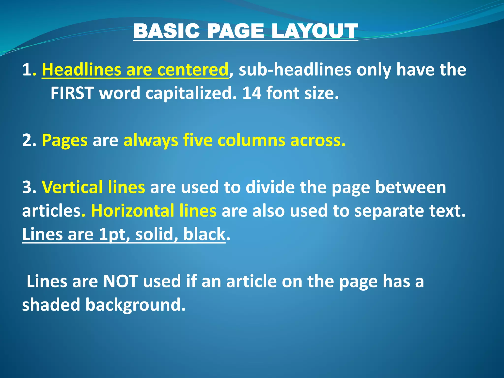 BASIC PAGE LAYOUT
1. Headlines are centered, sub-headlines only have the
FIRST word capitalized. 14 font size.
2. Pages are always five columns across.
3. Vertical lines are used to divide the page between
articles. Horizontal lines are also used to separate text.
Lines are 1pt, solid, black.
Lines are NOT used if an article on the page has a
shaded background.
 