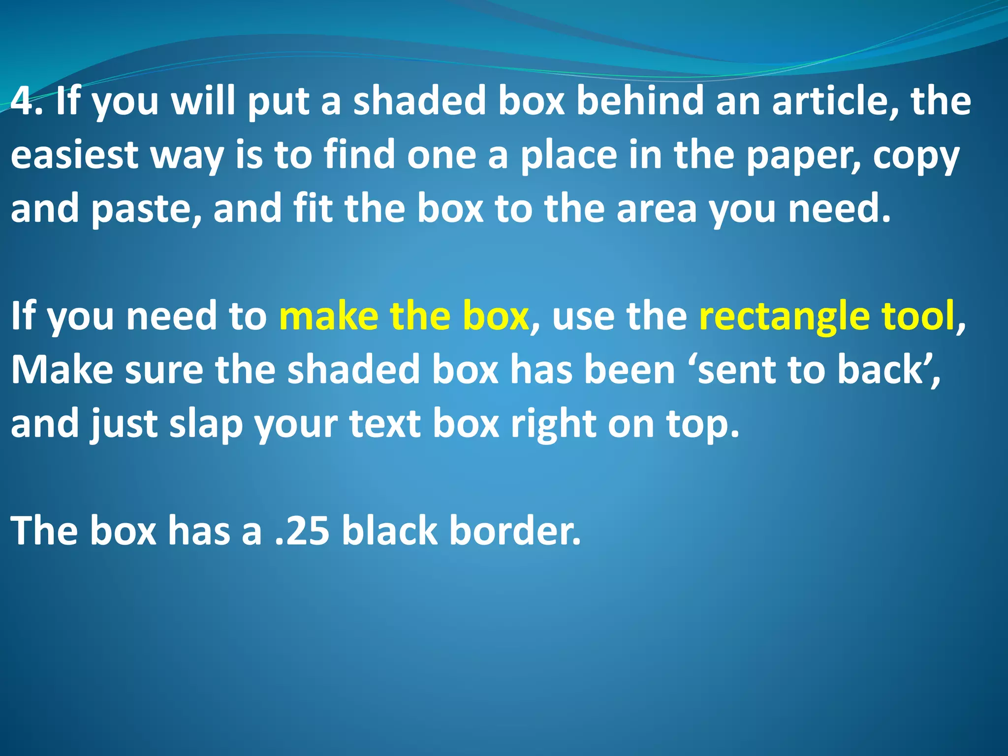 4. If you will put a shaded box behind an article, the
easiest way is to find one a place in the paper, copy
and paste, and fit the box to the area you need.
If you need to make the box, use the rectangle tool,
Make sure the shaded box has been ‘sent to back’,
and just slap your text box right on top.
The box has a .25 black border.
 