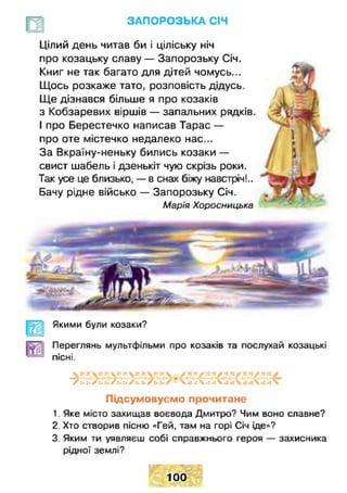 ЗАПОРОЗЬКА СІЧ
Цілий день читав би і ціліську ніч
про козацьку славу — Запорозьку Січ.
Книг не так багато для дітей чомусь...
Щось розкаже тато, розповість дідусь.
Ще дізнався більше я про козаків
з Кобзаревих віршів — запальних рядків.
І про Берестечко написав Тарас —
про оте містечко недалеко нас...
За Вкраїну-неньку бились козаки —
свист шабель і дзенькіт чую скрізь роки.
Так усе це близько, — в снах біжу навстріч!..
Бачу рідне військо — Запорозьку Січ.
Марія Хоросницька
Якими були козаки?
Переглянь мультфільми про козаків та послухай козацькі
пісні.
• у '■ V - ► у - ^ Г ^ • •' м • Г' « *Г ' *
/:. :•г и /ї. :•г и Л - Л *: ч •: •: 
Підсумовуємо прочитане
1. Яке місто захищав воєвода Дмитро? Чим воно славне?
2. Хто створив пісню «Гей, там на горі Січ іде»?
3. Яким ти уявляєш собі справжнього героя — захисника
рідної землі?
100
 