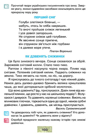 Прочитай твори українських письменників про зиму. Звер­
ни увагу, якими художніми засобами змальовують вони цю
прекрасну пору року.
ПЕРШ ИЙ СНІГ
Голуби злетілися біленькі, —
мабуть, хтось їм хліба накришив.
То вночі пройшов сніжок легенький
і усе довкіл запорошив.
Не спурхне сніжок цей голубами.
Як весняне сонце припече,
він струмком зів’ється між горбами
і в далеке море утече.
Платон Воронько
ЯК Д ЗВЕНЯТЬ С Н ІЖ И Н КИ
Це було зимового вечора. Сонце сховалося за обрій.
Зарожевів сніговий килим. Стало тихо-тихо.
Раптом з півночі насунула чорна хмара. Пливе над
снігами. Потемнів сніговий килим. Падають сніжинки на
землю. Тихо лягають на поле, на ліс, на дорогу.
Я прислухаюсь до тихого снігопаду і чую ніжний дзвін.
Немов десь далеко-далеко бринить велика кришталева
чаша, до якої доторкається срібний молоточок.
Що воно дзвонить? Іду, прислухаюся. Дзвін лине від ма­
ленької ялинки, що росте у нас на шкільному подвір’ї. Вслу­
хаюся і дивуюся. То дзвенять маленькі сніжинки. Висять на
ялинкових гілочках, торкаються одна до одної, немов срібні
дзвіночки. І дзвенять, дзвенять, аж місяць прислухається.
Василь Сухомлинський
Чи доводилось тобі мути, як дзвенять сніжинки? Хто допо­
магає їм дзвеніти? Чи дзвенять вони у відлигу?
Спробуй придумати маленьку казкову історію про зимові
дзвіночки.
ш■2__1
103
 