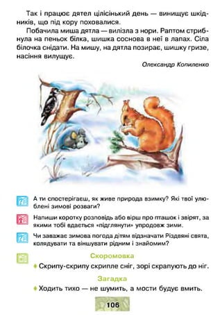 Так і працює дятел цілісінький день — винищує шкід­
ників, що під кору поховалися.
Побачила миша дятла — вилізла з нори. Раптом стриб­
нула на пеньок білка, шишка соснова в неї в лапах. Сіла
білочка снідати. На мишу, на дятла позирає, шишку гризе,
насіння вилущує.
Олександр Копиленко
А ти спостерігаєш, як живе природа взимку? Які твої улю­
блені зимові розваги?
Напиши коротку розповідь або вірш про пташок і звірят, за
якими тобі вдається «підглянути» упродовж зими.
Чи заважає зимова погода дітям відзначати Різдвяні свята,
колядувати та віншувати рідним і знайомим?
Скоромовка
Скрипу-скрипу скрипле сніг, зорі скрапують до ніг.
Загадка
Ходить тихо — не шумить, а мости будує вмить.
' т * І
106
 