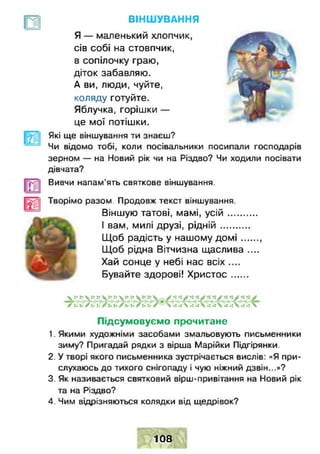 ВІНШУВАННЯ
_ы
Я — маленький ХЛОПЧИК, .
сів собі на стовпчик,
в сопілочку граю,
діток забавляю. ,
А ви, люди, чуйте,
коляду готуйте.
Яблучка, горішки —
це мої потішки.
Які ще віншування ти знаєш?
Чи відомо тобі, коли посівальники посипали господарів
зерном — на Новий рік чи на Різдво? Чи ходили посівати
дівчата?
Вивчи напам'ять святкове віншування.
Творімо разом. Продовж текст віншування.
Віншую татові, мамі, у с ій ...........
І вам, милі друзі, р ід н ій ...........
Щоб радість у нашому д о м і........
Щоб рідна Вітчизна щаслива ....
Хай сонце у небі нас всіх ....
Бувайте здорові! Х ристос......
V :• г- V :• ї» :* у.** у ^
Г ии ґ и и / и * / > и А ^ V I 4  4 4  4 4  < .Г 4 «іЛ
Підсумовуємо прочитане
1. Якими художніми засобами змальовують письменники
зиму? Пригадай рядки з вірша Марійки Підгірянки.
2. У творі якого письменника зустрічається вислів: «Я при­
слухаюсь до тихого снігопаду і чую ніжний дзвін...»?
3. Як називається святковий вірш-привітання на Новий рік
та на Різдво?
4. Чим відрізняються колядки від щедрівок?
108
 