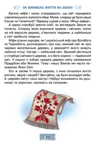 ->!~Ь як виникло життя н а землі -4 г:<-г и и •• *4 Ч
Багато міфів і казок стверджують, що світ народився
з велетенського золотого яйця. Може, спершу це було наше
Сонце чи Галактика? Підказку шукай у казці «Яйце-райце».
А зараз спробуй уявити собі, як виглядала Земля на
початку. Спершу вона вкрилася травою і квітами, потім
на ній виросли дерева, з ’явилися тварини, а найпізніше
у світ прийшла людина.
Міфи різних народів, як і український міф про Білобога
та Чорнобога, розповідають про наш земний світ як про
чарівне велетенське дерево, у верховітті якого живуть
небесні птиці. Нагорі — небесний світ. Земний міститься
у стовбурі світового дерева, а в його корінні — підземний
світ. У наших з тобою предків дерево світу називалося
Прадубом або Ясенем. Тому і нашу Землю ми часто на­
зиваємо Ясен Світ.
Хто ж засіяв ті перші дерева, з яких почалося життя
рослин, звірів і людей? Звичайно, це були володарі неба.
А «дерево світу» наші матусі і бабусі вишивають на руш­
никах та сорочках, малюють на писанках.
 