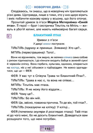 н о в о р іч н і д и в а ~ г£
Сподіваюсь, ти знаєш, що в новорічну ніч трапляються
різні дива. Щоправда, лише з тими, хто у них щиро вірить
і вміє побачити казкову красу у всьому, що його оточує.
Прочитай уривок із п'єси Моріса Метерлінка «Синій
птах». Її герої — брат і сестричка Тїльтіль та Мітіль — жи­
вуть в убогій хатині, але мають неймовірно багаті серця.
|Щ БЛАКИТНИЙ ПТАХ
Уривки з п ’єси
У двері хижки постукали.
ТЇЛЬТІЛЬ (одразу ж принишк. Злякано): Хто це?..
МІТІЛЬ (перестрашена): Тато!..
Вони не відчиняють, тож видно, як велика клямка сама собою
з рипом піднімається, і до кімнати входить бабця в зеленій сукні
й червонім очіпку. Вона горбата, кульгава, одноока, спирається
на костур, ніс у неї зійшовся з підборіддям. Не важко здогада­
тися, що це — ФЕЯ.
ФЕЯ: У вас тут є Співуча Трава чи Блакитний Птах?..
ТЇЛЬТІЛЬ: Трава в нас є, та вона не співає...
МІТІЛЬ: Тільтіль має птаха.
ТЇЛЬТІЛЬ: Я не можу його віддати...
ФЕЯ: Чому це?..
ТІЛЬТІЛЬ: Бо він мій.
ФЕЯ: Це, звісно, поважна причина. То де він, той птах?..
ТІЛЬТІЛЬ (показуючи на клітку): У клітці...
ФЕЯ (почепила окуляри й розглядає птаха): Твій птах
ні до чого мені, бо не досить блакитний. Доведеться вам
розшукати того, що мені потрібен.
 