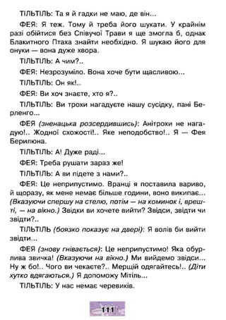 ТІЛЬТІЛЬ: Та я й гадки не маю, де він...
ФЕЯ: Я теж. Тому й треба його шукати. У крайнім
разі обійтися без Співучої Трави я ще змогла б, однак
Блакитного Птаха знайти необхідно. Я шукаю його для
онуки — вона дуже хвора.
ТІЛЬТІЛЬ: А чим?..
ФЕЯ: Незрозуміло. Вона хоче бути щасливою...
ТІЛЬТІЛЬ: Он як!..
ФЕЯ: Ви хоч знаєте, хто я?..
ТІЛЬТІЛЬ: Ви трохи нагадуєте нашу сусідку, пані Бе-
рленго...
ФЕЯ (зненацька розсердившись): Анітрохи не нага­
дую!.. Жодної схожості!.. Яке неподобство!.. Я — Фея
Берилюна.
ТІЛЬТІЛЬ: А! Дуже раді...
ФЕЯ: Треба рушати зараз же!
ТІЛЬТІЛЬ: А ви підете з нами?..
ФЕЯ: Це неприпустимо. Вранці я поставила вариво,
й щоразу, як мене немає більше години, воно википає...
(Вказуючи спершу на стелю, потім — на коминок і, вреш­
ті, — на вікно.) Звідки ви хочете вийти? Звідси, звідти чи
звідти?..
ТІЛЬТІЛЬ (боязко показує на двері): Я волів би вийти
звідти...
ФЕЯ (знову гнівається): Це неприпустимо! Яка обур­
лива звичка! (Вказуючи на вікно.) Ми вийдемо звідси...
Ну ж бо!.. Чого ви чекаєте?.. Мерщій одягайтесь!.. (Діти
хутко вдягаються.) Я допоможу Мітіль...
ТІЛЬТІЛЬ: У нас немає черевиків.
 