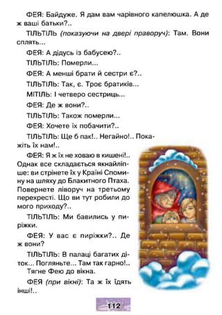 ФЕЯ: Байдуже. Я дам вам чарівного капелюшка. А де
ж ваші батьки?..
ТІЛЬТІЛЬ (показуючи на двері праворуч): Там. Вони
сплять...
ФЕЯ: А дідусь із бабусею?..
ТІЛЬТІЛЬ: Померли...
ФЕЯ: А менші брати й сестри є?..
ТІЛЬТІЛЬ: Так, є. Троє братиків...
МІТІЛЬ: І четверо сестриць...
ФЕЯ: Де ж вони?..
ТІЛЬТІЛЬ: Також померли...
ФЕЯ: Хочете їх побачити?..
ТІЛЬТІЛЬ: Ще б пак!.. Негайно!.. Пока­
жіть їх нам!..
ФЕЯ: Я ж їх не ховаю в кишені!..
Однак все складається якнайліп­
ше: ви стрінете їх у Країні Споми­
ну на шляху до Блакитного Птаха.
Повернете ліворуч на третьому
перехресті. Що ви тут робили до
мого приходу?..
ТІЛЬТІЛЬ: Ми бавились у пи­
ріжки.
ФЕЯ: У вас є пиріжки?.. Де
ж вони?
ТІЛЬТІЛЬ: В палаці багатих ді­
ток... Погляньте... Там так гарно!..
Тягне Фею до вікна.
ФЕЯ (при вікні): Та ж їх їдять
інші!..
112
 